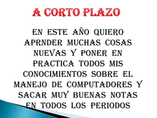 A CORTO PLAZOEN  ESTE  AÑO  QUIERO  APRNDER  MUCHAS  COSAS  NUEVAS  Y  PONER  EN  PRACTICA  TODOS  MIS  CONOCIMIENTOS  SOBRE  EL  MANEJO  DE  COMPUTADORES  Y  SACAR  MUY  BUENAS  NOTAS  EN  TODOS  LOS  PERIODOS