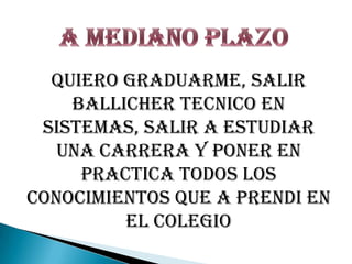A MEDIANO PLAZOQUIERO GRADUARME, SALIR BALLICHER TECNICO EN SISTEMAS, SALIR A ESTUDIAR UNA CARRERA Y PONER EN PRACTICA TODOS LOS CONOCIMIENTOS QUE A PRENDI EN EL COLEGIO