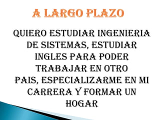 A LARGO PLAZOQUIERO ESTUDIAR INGENIERIA DE SISTEMAS, ESTUDIAR INGLES PARA PODER TRABAJAR EN OTRO PAIS, ESPECIALIZARME EN MI CARRERA Y FORMAR UN HOGAR