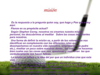 misión
Es la respuesta a la pregunta quien soy, que hago y Poe que estoy
aquí.
Piense en su propósito actual?
Según Stephen Covey, nosotros no creamos nuestra misión
personal, las descubrimos al meditar Sobre las cosas importantes
para nosotros.
Una forma de definir la misión es, a partir de los valores que nos
identifican en complemento con los diferentes roles que
desempeñamos en nuestra vida (ejecutivo, empresario, hijo padre
etc.), meditar un poco sobre nuestros dones , las cosas que hacemos
bien cuales son las cosas que nos apasionan y nos llenan las que
verdaderamente nos hacen felices.
La misión se refiere a la idea del por que un individuo cree que esta
vivo.
La misión no es lo mismo que la misión. Misión es similar a la
dirección a un encabezamiento general. La visión es el destino
especifico, la imagen de un futuro deseado.
se puede decir que nada ocurre hasta que existe una visión, pero
 