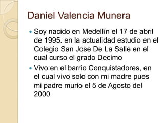 Daniel Valencia Munera
 Soy nacido en Medellín el 17 de abril
  de 1995. en la actualidad estudio en el
  Colegio San Jose De La Salle en el
  cual curso el grado Decimo
 Vivo en el barrio Conquistadores, en
  el cual vivo solo con mi madre pues
  mi padre murio el 5 de Agosto del
  2000
 