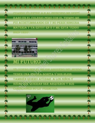 Cuando yo entre a 6 al principio me sentí
raro en el colegio pero con el tiempo me
fui acostumbrando en 7 no perdí ninguna
materia y ya estoy en 8 y me esta yendo
bien creo .




Mi futuro
Yo Quiero ser el mejor arquero del mundo
tener una esposa bonita y dos hijos
también quiero ayudar a los niños y
niñas que quieran ser arqueros y sus
condiciones no lo permiten.
 