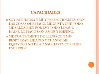 CAPACIDADES
 SOY ESTUDIOSA Y MUY PERFECCIONISTA CON
  LAS COSAS QUE HAGO, ME GUSTA QUE TODO
  ME SALGA BIEN POR ESO TODO LO QUE
  HAGO, LO HAGO CON AMOR Y EMPEÑO.
 ME COMPROMETO DE LLENO CON MIS
  RESPONZABILIDADES Y CUANDO ME
  EQUIVOCO NO DESCANSO HASTA CORREGIR
  ESE ERROR.
 