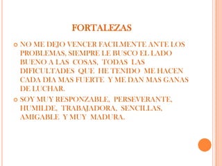 FORTALEZAS
 NO ME DEJO VENCER FACILMENTE ANTE LOS
  PROBLEMAS, SIEMPRE LE BUSCO EL LADO
  BUENO A LAS COSAS, TODAS LAS
  DIFICULTADES QUE HE TENIDO ME HACEN
  CADA DIA MAS FUERTE Y ME DAN MAS GANAS
  DE LUCHAR.
 SOY MUY RESPONZABLE, PERSEVERANTE,
  HUMILDE, TRABAJADORA, SENCILLAS,
  AMIGABLE Y MUY MADURA.
 
