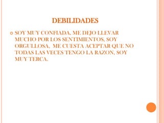 DEBILIDADES
   SOY MUY CONFIADA, ME DEJO LLEVAR
    MUCHO POR LOS SENTIMIENTOS, SOY
    ORGULLOSA, ME CUESTA ACEPTAR QUE NO
    TODAS LAS VECES TENGO LA RAZON, SOY
    MUY TERCA.
 