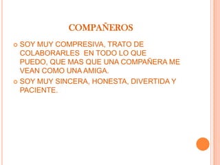 COMPAÑEROS
 SOY MUY COMPRESIVA, TRATO DE
  COLABORARLES EN TODO LO QUE
  PUEDO, QUE MAS QUE UNA COMPAÑERA ME
  VEAN COMO UNA AMIGA.
 SOY MUY SINCERA, HONESTA, DIVERTIDA Y
  PACIENTE.
 