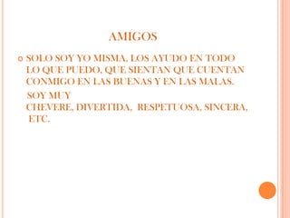 AMIGOS
   SOLO SOY YO MISMA, LOS AYUDO EN TODO
    LO QUE PUEDO, QUE SIENTAN QUE CUENTAN
    CONMIGO EN LAS BUENAS Y EN LAS MALAS.
    SOY MUY
    CHEVERE, DIVERTIDA, RESPETUOSA, SINCERA,
    ETC.
 