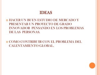 IDEAS
   HACER UN BUEN ESTUDIO DE MERCADO Y
    PRESENTAR UN PROYECTO DE GRADO
    INNOVADOR PENSANDO EN LOS PROBLEMAS
    DE LAS PERSONAS.

   COMO CONTRIBUIR CON EL PROBLEMA DEL
    CALENTAMIENTO GLOBAL.
 