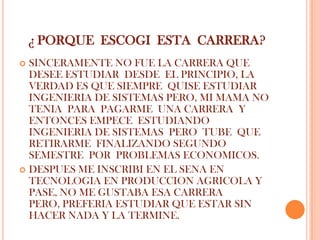 ¿ PORQUE ESCOGI ESTA CARRERA?
 SINCERAMENTE NO FUE LA CARRERA QUE
  DESEE ESTUDIAR DESDE EL PRINCIPIO, LA
  VERDAD ES QUE SIEMPRE QUISE ESTUDIAR
  INGENIERIA DE SISTEMAS PERO, MI MAMA NO
  TENIA PARA PAGARME UNA CARRERA Y
  ENTONCES EMPECE ESTUDIANDO
  INGENIERIA DE SISTEMAS PERO TUBE QUE
  RETIRARME FINALIZANDO SEGUNDO
  SEMESTRE POR PROBLEMAS ECONOMICOS.
 DESPUES ME INSCRIBI EN EL SENA EN
  TECNOLOGIA EN PRODUCCION AGRICOLA Y
  PASE, NO ME GUSTABA ESA CARRERA
  PERO, PREFERIA ESTUDIAR QUE ESTAR SIN
  HACER NADA Y LA TERMINE.
 