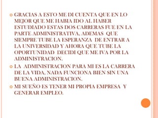  GRACIAS A ESTO ME DI CUENTA QUE EN LO
  MEJOR QUE ME HABIA IDO AL HABER
  ESTUDIADO ESTAS DOS CARRERAS FUE EN LA
  PARTE ADMINISTRATIVA, ADEMAS QUE
  SIEMPRE TUBE LA ESPERANZA DE ENTRAR A
  LA UNIVERSIDAD Y AHORA QUE TUBE LA
  OPORTUNIDAD DECIDI QUE ME IVA POR LA
  ADMINISTRACION.
 LA ADMINISTRACION PARA MI ES LA CARRERA
  DE LA VIDA, NADA FUNCIONA BIEN SIN UNA
  BUENA ADMINISTRACION.
 MI SUEÑO ES TENER MI PROPIA EMPRESA Y
  GENERAR EMPLEO.
 