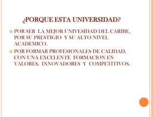 ¿PORQUE ESTA UNIVERSIDAD?
 POR SER LA MEJOR UNIVESIDAD DEL CARIBE,
  POR SU PRESTIGIO Y SU ALTO NIVEL
  ACADEMICO.
 POR FORMAR PROFESIONALES DE CALIDAD,
  CON UNA EXCELENTE FORMACION EN
  VALORES, INNOVADORES Y COMPETITIVOS.
 