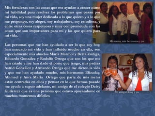 Mis fortalezas son las cosas que me ayudan a crecer como
mi habilidad para resolver los problemas que pasan por
mi vida, soy una mujer dedicada a lo que quiero y a lo que
me propongo, soy alegre, soy trabajadora, soy estudiosa, y
entre otras cosas respetuosa y muy comprometida con las
cosas que son importantes para mi y las que quiero para
mi vida.
                                                             Mi mama, mis hermanos y yo
Las personas que me han ayudado a ser lo que soy hoy,
han marcado mi vida y han influido mucho en ella, son
especialmente mis abuelos María Mármol y Berta Zúñiga,
Eduardo González y Rodolfo Ortega que son los que me
han criado y me han dado el porte que tengo, mis padres
Astrid González y Armando Ortega que me dieron la vida
y que me han ayudado mucho, mis hermanos Elizaday,
Abimael y Aura María Ortega que parte de mis metas
están centradas en ellos y pensar en lo que hemos pasado
me ayuda a seguir adelante, mi amiga de el colegio Deisy
Gutiérrez que es una persona que estuvo apoyándome en           Mi amiga Deisy y yo
muchos momentos difíciles
 