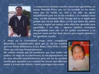 Mi pareja, Oswaldo
                           y compartimos también muchos momentos agradables, mi
                           pareja Oswaldo Pérez que me ha ayudado en los malos
                           ratos que ha tenido mi vida y ha sido un apoyo
                           incondicional para mi en los estudios y en muchas cosas
                           mas, mi hija Jerameel Pérez Ortega que es el regalo mas
                           grande que me ha dado Dios y es la que ahora me anima
                           aun mas a lograr mis metas; todos ellos han aportado ratos
                           agradables a mi vida y algunos también momentos
                           desagradables pero aún así los quiero muchísimo y en
                           muchas veces me han dado fuerzas para seguir adelante y
                           les agradezco mucho.
Y ahora en la Universidad tengo unos compañeros
divertidos y comprometidos igual que yo con los estudios              Mi bebe Jerameel
que son Gloria Ballesteros, Laura Rojas, Nina Polo y Carlos
Pérez que son muy buenas personas.
He sufrido mucho por los problemas que han tenido mis
padres a lo largo de su convivencia, en sus separaciones; me
he visto afectada emocionalmente pero eso me ha ayudado
mucho para aprender y no cometer los errores que ellos han
tenido y a tener mas fuerza y moral para lograr mis metas.
 