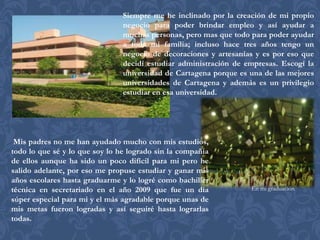 Siempre me he inclinado por la creación de mi propio
                                negocio para poder brindar empleo y así ayudar a
                                muchas personas, pero mas que todo para poder ayudar
                                a toda mi familia; incluso hace tres años tengo un
                                negocio de decoraciones y artesanías y es por eso que
                                decidí estudiar administración de empresas. Escogí la
                                universidad de Cartagena porque es una de las mejores
                                universidades de Cartagena y además es un privilegio
                                estudiar en esa universidad.




 Mis padres no me han ayudado mucho con mis estudios,
todo lo que sé y lo que soy lo he logrado sin la compañía
de ellos aunque ha sido un poco difícil para mi pero he
salido adelante, por eso me propuse estudiar y ganar mis
años escolares hasta graduarme y lo logré como bachiller
técnica en secretariado en el año 2009 que fue un día              En mi graduación
súper especial para mi y el más agradable porque unas de
mis metas fueron logradas y así seguiré hasta lograrlas
todas.
 