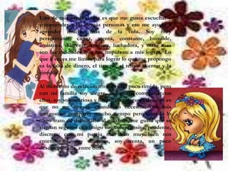 Una de mis capacidades es que me gusta escuchar y
comprender a las demás personas y eso me ayuda a
aprender mucho mas de la vida. Soy muy
perseverante, capaz, atenta, constante, humilde,
amistosa, diligente, creativa, luchadora, y otras mas
son las calidades que me impulsan a mis logros. Lo
que a veces me limita para lograr lo que me propongo
es la falta de dinero, el tiempo, el temor al error y la
timidez.

Al momento de relacionarme soy un poco tímida, pero
con mi familia soy alegre, me gusta compartir con
ellos, soy voluntariosa y lo que no me gusta de ellos es
que no me apoyan cuando lo necesito; con mis
amigos no comparto mucho tiempo pero cuando lo
hago trato de disfrutarlo al máximo, me gusta que se
sientan seguros con migo soy comprensiva, prudente,
discreta; con mi pareja me llevo muy bien nos
entendemos, soy amorosa, soy atenta, un poco
descomplicada, entre otras.
 