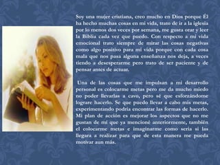 Soy una mujer cristiana, creo mucho en Dios porque Él
ha hecho muchas cosas en mi vida, trato de ir a la iglesia
por lo menos dos veces por semana, me gusta orar y leer
la Biblia cada vez que puedo. Con respecto a mi vida
emocional trato siempre de mirar las cosas negativas
como algo positivo para mi vida porque con cada cosa
mala que nos pasa alguna enseñanza nos deja, a veces
tiendo a desesperarme pero trato de ser paciente y de
pensar antes de actuar.

 Una de las cosas que me impulsan a mi desarrollo
personal es colocarme metas pero me da mucho miedo
no poder llevarlas a cavo, pero sé que esforzándome
lograre hacerlo. Se que puedo llevar a cabo mis metas,
experimentando podría encontrar las formas de hacerlo.
Mi plan de acción es mejorar los aspectos que no me
gustan de mí que ya mencioné anteriormente, también
el colocarme metas e imaginarme como seria si las
llegara a realizar para que de esta manera me pueda
motivar aun más.
 