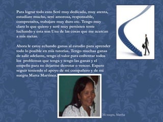 Para lograr todo esto Seré muy dedicada, muy atenta,
estudiare mucho, seré amorosa, responsable,
comprensiva, trabajare muy duro etc. Tengo muy
claro lo que quiero y seré muy persisten tente
luchando y esta son Una de las cosas que me acercan
a mis metas.

Ahora le estoy echando ganas al estudio para aprender
todo lo posible en mis tutorías. Tengo muchas ganas
de salir adelante, tengo el valor para enfrentar todos
los problemas que tenga y tengo las ganas y el
empeño para no dejarme derrotar o vencer. Espero
seguir teniendo el apoyo de mi compañero y de mi
suegra Marta Martínez.




                                                 Mi suegra, Martha
 