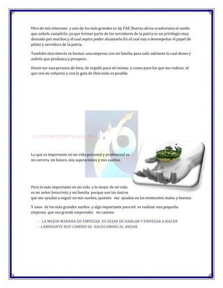 Otro de mis intereses y uno de los más grandes es la( FAE )fuerza aérea ecuatoriana el sueño
que anhelo cumplirlo, ya que formar parte de los servidores de la patria es un privilegio muy
deseado por muchos y el cual aspiro poder alcanzarlo.En el cual voy a desempeñar el papel de
piloto y servidora de la patria.

También otro interés es formar una empresa con mi familia para salir adelante la cual deseo y
anhelo que produzca y prospere.

Deseo ser una persona de bien, de orgullo para mí misma y como para los que me rodean, sé
que con mi esfuerzo y con la guía de Dios todo es posible.




Lo que es importante en mi vida personal y profesional es
mi carrera, mi futuro, mis aspiraciones y mis sueños.




Pero lo más importante en mi vida y lo mejor de mi vida
es mi señor Jesucristo y mi familia porque son los únicos
que me ayudan a seguir en mis sueños, quienes me ayudan en los momentos malos y buenos

Y unos de los más grandes sueños y algo importante para mí es realizar una pequeña
empresa que sea grande emprender mi camino

   - LA MEJOR MANERA DE EMPEZAR ES DEJAR DE HABLAR Y EMPEZAR A HACER
   - CAMINANTE NOY CAMINO SE HACECAMINO AL ANDAR
 