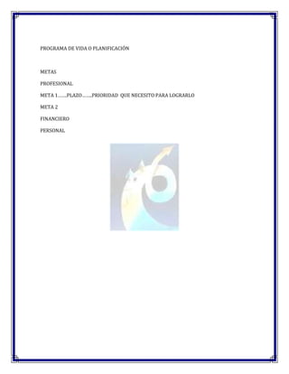 PROGRAMA DE VIDA O PLANIFICACIÓN



METAS

PROFESIONAL

META 1…….PLAZO……..PRIORIDAD QUE NECESITO PARA LOGRARLO

META 2

FINANCIERO

PERSONAL
 