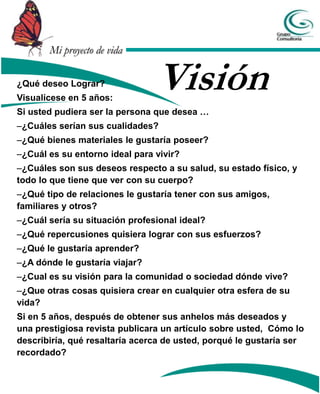 Mi proyecto de vida

¿Qué deseo Lograr?
Visualícese en 5 años:
                                Visión
Si usted pudiera ser la persona que desea …
–¿Cuáles serían sus cualidades?
–¿Qué bienes materiales le gustaría poseer?
–¿Cuál es su entorno ideal para vivir?
–¿Cuáles son sus deseos respecto a su salud, su estado físico, y
todo lo que tiene que ver con su cuerpo?
–¿Qué tipo de relaciones le gustaría tener con sus amigos,
familiares y otros?
–¿Cuál sería su situación profesional ideal?
–¿Qué repercusiones quisiera lograr con sus esfuerzos?
–¿Qué le gustaría aprender?
–¿A dónde le gustaría viajar?
–¿Cual es su visión para la comunidad o sociedad dónde vive?
–¿Que otras cosas quisiera crear en cualquier otra esfera de su
vida?
Si en 5 años, después de obtener sus anhelos más deseados y
una prestigiosa revista publicara un artículo sobre usted, Cómo lo
describiría, qué resaltaría acerca de usted, porqué le gustaría ser
recordado?
 