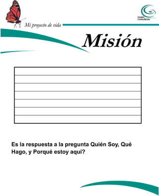 Mi proyecto de vida


                          Misión



Es la respuesta a la pregunta Quién Soy, Qué
Hago, y Porqué estoy aquí?
 