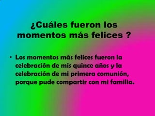 ¿Cuáles fueron los
  momentos más felices ?

• Los momentos más felices fueron la
  celebración de mis quince años y la
  celebración de mi primera comunión,
  porque pude compartir con mi familia.
 