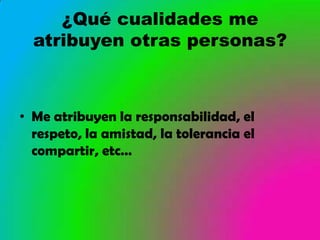 ¿Qué cualidades me
  atribuyen otras personas?



• Me atribuyen la responsabilidad, el
  respeto, la amistad, la tolerancia el
  compartir, etc…
 