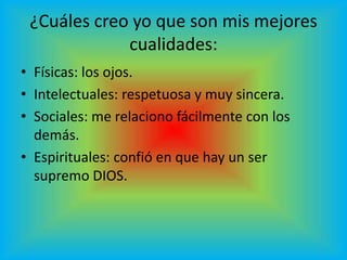 ¿Cuáles creo yo que son mis mejores
             cualidades:
• Físicas: los ojos.
• Intelectuales: respetuosa y muy sincera.
• Sociales: me relaciono fácilmente con los
  demás.
• Espirituales: confió en que hay un ser
  supremo DIOS.
 