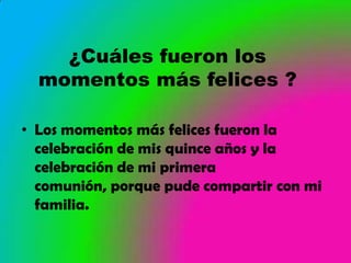 ¿Cuáles fueron los
  momentos más felices ?

• Los momentos más felices fueron la
  celebración de mis quince años y la
  celebración de mi primera
  comunión, porque pude compartir con mi
  familia.
 