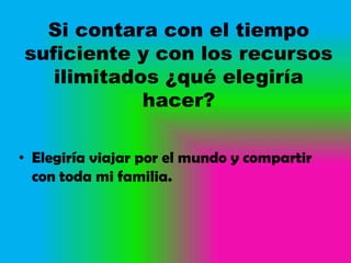 Si contara con el tiempo
suficiente y con los recursos
   ilimitados ¿qué elegiría
            hacer?

• Elegiría viajar por el mundo y compartir
  con toda mi familia.
 
