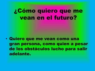 ¿Cómo quiero que me
     vean en el futuro?


• Quiero que me vean como una
  gran persona, como quien a pesar
  de los obstáculos lucho para salir
  adelante.
 