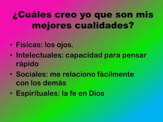 ¿Cuáles creo yo que son mis
   mejores cualidades?

• Físicas: los ojos.
• Intelectuales: capacidad para pensar
  rápido
• Sociales: me relaciono fácilmente
  con los demás
• Espirituales: la fe en Dios
 
