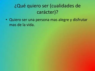 ¿Qué quiero ser (cualidades de
             carácter)?
• Quiero ser una persona mas alegre y disfrutar
  mas de la vida.
 