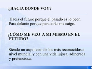 ¿HACIA DONDE VOY?

Hacia el futuro porque el pasado es lo peor.
Para delante porque para atrás me caigo.

¿CÓMO ME VEO A MI MISMO EN EL
 FUTURO?

Siendo un arquitecto de los más reconocidos a
nivel mundial y con una vida lujosa, adinerada
y pretenciosa.
 