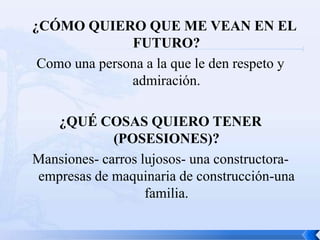 ¿CÓMO QUIERO QUE ME VEAN EN EL
               FUTURO?
 Como una persona a la que le den respeto y
               admiración.

   ¿QUÉ COSAS QUIERO TENER
             (POSESIONES)?
Mansiones- carros lujosos- una constructora-
empresas de maquinaria de construcción-una
                   familia.
 