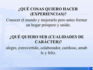 ¿QUÉ COSAS QUIERO HACER
             (EXPERIENCIAS)?
Conocer el mundo y mejorarlo pero antes formar
           un hogar próspero y unido.

  ¿QUÉ QUIERO SER (CUALIDADES DE
                  CARÁCTER)?
alegre, extrovertido, colaborador, cariñoso, amab
                      le y feliz.
 