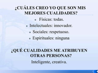 ¿CUÁLES CREO YO QUE SON MIS
    MEJORES CUALIDADES?
           Físicas: todas.

      Intelectuales: innovador.

        Sociales: respetuoso.

        Espirituales: ninguna




¿QUÉ CUALIDADES ME ATRIBUYEN
       OTRAS PERSONAS?
       Inteligente, creativa.
 