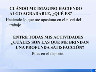 CUÁNDO ME IMAGINO HACIENDO
 ALGO AGRADABLE, ¿QUÉ ES?
Haciendo lo que me apasiona en el nivel del
 trabajo.

   ENTRE TODAS MIS ACTIVIDADES
  ¿CUÁLES SON LAS QUE ME BRINDAN
    UNA PROFUNDA SATISFACCIÓN?
          Pues en el deporte.
 