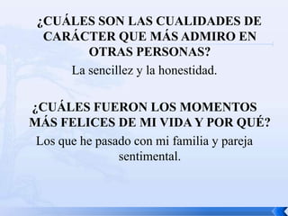 ¿CUÁLES SON LAS CUALIDADES DE
  CARÁCTER QUE MÁS ADMIRO EN
        OTRAS PERSONAS?
     La sencillez y la honestidad.

¿CUÁLES FUERON LOS MOMENTOS
MÁS FELICES DE MI VIDA Y POR QUÉ?
 Los que he pasado con mi familia y pareja
                sentimental.
 