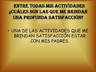 ENTRE TODAS MIS ACTIVIDADES
¿CUÁLES SON LAS QUE ME BRINDAN
  UNA PROFUNDA SATISFACCIÓN?

• UNA DE LAS ACTIVIDADES QUE ME
   BRINDAN SATISFACCIÓN ESTAR
          CON MIS PADRES.
 