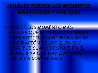¿CUÁLES FUERON LOS MOMENTOS
   MAS FELICES Y POR QUE?

• UNO DE LOS MOMENTO MÁS
  FELICES QUE HE TENIDO ES HABER
  COMPARTIDO CON MI PRIMA EN SU
  CELEBRACIÓN DE LOS QUINCE Y
  OTRO FUE CUANDO ESTUVE EN EL
  GRADO 8 YA QUE HAY COMPARTÍ
  CON MI S COMPAÑEROS.
 