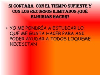 SI CONTARA CON EL TIEMPO SUFIENTE Y
  CON LOS RECURSOS ILIMITADOS ¿QUÉ
          ELIGIRIAS HACER?

• YO ME PONDRÍA A ESTUDIAR LO
  QUE ME GUSTA HACER PARA ASI
  PODER AYUDAR A TODOS LOQUEME
  NECESITAN
 