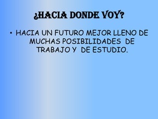 ¿HACIA DONDE VOY?
• HACIA UN FUTURO MEJOR LLENO DE
     MUCHAS POSIBILIDADES DE
      TRABAJO Y DE ESTUDIO.
 