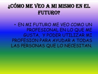 ¿CÓMO ME VEO A MI MISMO EN EL
          FUTURO?

  • EN MI FUTURO ME VEO COMO UN
       PROFESIONAL EN LO QUE ME
      GUSTA, Y PODER UTILIZAR MI
 PROFESION PARA AYUDAR A TODAS
 LAS PERSONAS QUE LO NECESITAN.
 