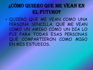 ¿CÓMO QUIERO QUE ME VEAN EN
         EL FUTURO?
• QUIERO QUE ME VEAN COMO UNA
  PERSONA SENCILLA, QUE ME VEAN
  COMO UN AMIGO COMO UN DIA LO
  FUI PARA TODAS ESAS PERSONAS
  QUE COMPARTIERON COMO MIGO
  EN MIS ESTUDIOS.
 