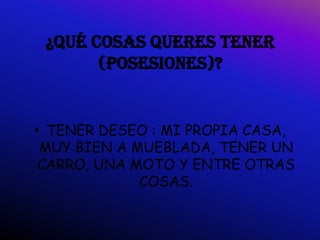 ¿QUÉ COSAS QUERES TENER
       (POSESIONES)?


• TENER DESEO : MI PROPIA CASA,
 MUY BIEN A MUEBLADA, TENER UN
 CARRO, UNA MOTO Y ENTRE OTRAS
             COSAS.
 