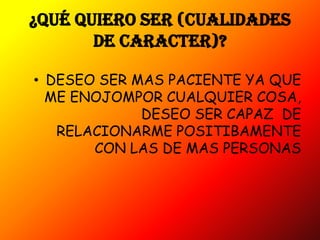 ¿QUÉ QUIERO SER (CUALIDADES
       DE CARACTER)?

• DESEO SER MAS PACIENTE YA QUE
  ME ENOJOMPOR CUALQUIER COSA,
             DESEO SER CAPAZ DE
   RELACIONARME POSITIBAMENTE
       CON LAS DE MAS PERSONAS
 
