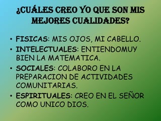 ¿CUÁLES CREO YO QUE SON MIS
    MEJORES CUALIDADES?
• FISICAS: MIS OJOS, MI CABELLO.
• INTELECTUALES: ENTIENDOMUY
  BIEN LA MATEMATICA.
• SOCIALES: COLABORO EN LA
  PREPARACION DE ACTIVIDADES
  COMUNITARIAS.
• ESPIRITUALES: CREO EN EL SEÑOR
  COMO UNICO DIOS.
 