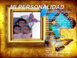 Con mi aspecto físico me siento bien
y este bienestar se lo transmito a las
personas a mi alrededor. Para esto
también es importante contar con mi
aspecto mental el cual es la
capacidad      que       tengo      de
entendimiento y conocimiento para
poder     desarrollar    mis    metas
propuestas.




En mis relaciones sociales me siento
muy bien, eso lo veo
 reflejado con las personas que me
rodean.
 Todo lo que merodea es: mi familia,
mis amigos, vecinos
 en fin todo a mi alrededor.
 