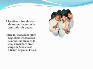 A los 18 termine el curso
  de secretariado con la
  ayuda de mis papás .

Inicie mi etapa laboral en
  Segurtronic Ltda a los
  21 años. Empresa en la
  cual aun laboro en el
  cargo de Servicio al
  Cliente Regional Costa.
 